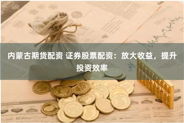 内蒙古期货配资 证券股票配资：放大收益，提升投资效率