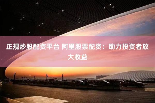 正规炒股配资平台 阿里股票配资：助力投资者放大收益