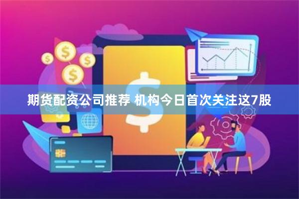 期货配资公司推荐 机构今日首次关注这7股