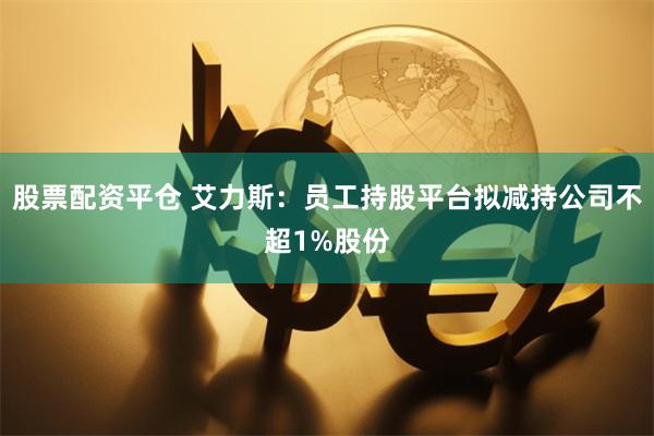 股票配资平仓 艾力斯：员工持股平台拟减持公司不超1%股份