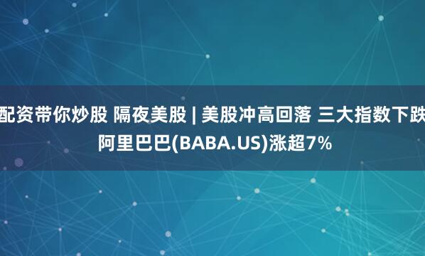 配资带你炒股 隔夜美股 | 美股冲高回落 三大指数下跌 阿里巴巴(BABA.US)涨超7%