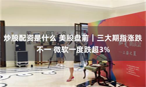 炒股配资是什么 美股盘前｜三大期指涨跌不一 微软一度跌超3%