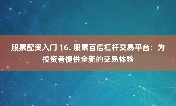 股票配资入门 16. 股票百倍杠杆交易平台：为投资者提供全新的交易体验