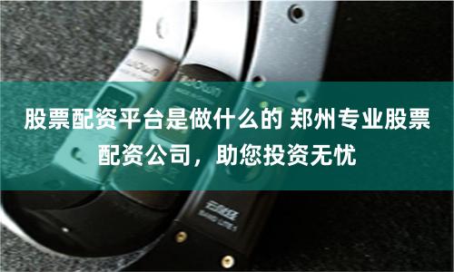 股票配资平台是做什么的 郑州专业股票配资公司，助您投资无忧