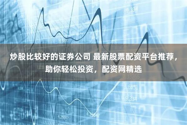 炒股比较好的证券公司 最新股票配资平台推荐，助你轻松投资，配资网精选