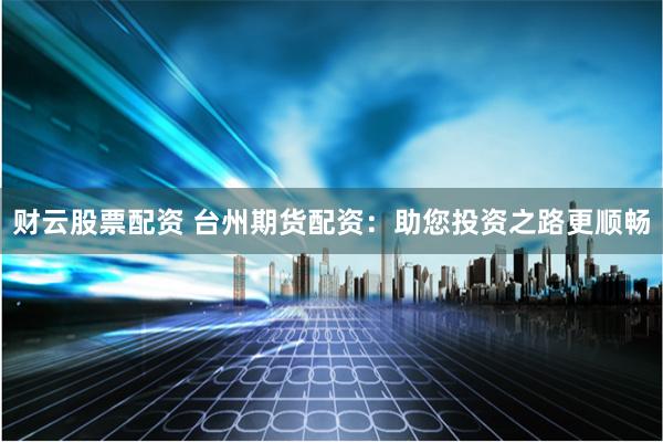 财云股票配资 台州期货配资：助您投资之路更顺畅