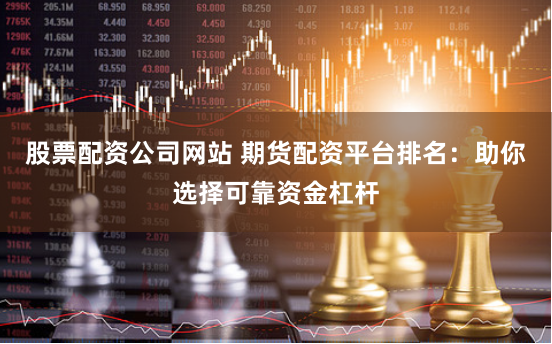 股票配资公司网站 期货配资平台排名：助你选择可靠资金杠杆