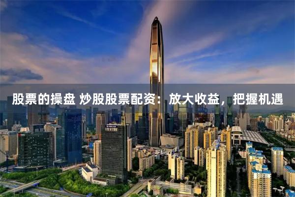股票的操盘 炒股股票配资：放大收益，把握机遇
