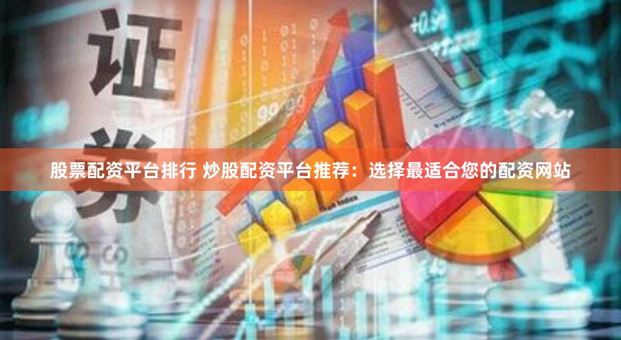 股票配资平台排行 炒股配资平台推荐：选择最适合您的配资网站