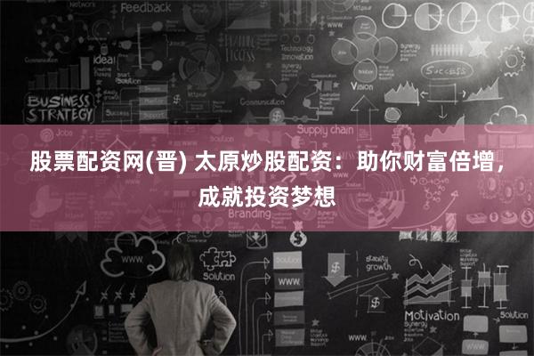 股票配资网(晋) 太原炒股配资：助你财富倍增，成就投资梦想