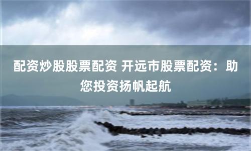 配资炒股股票配资 开远市股票配资：助您投资扬帆起航