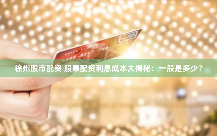 徐州股市配资 股票配资利息成本大揭秘：一般是多少？
