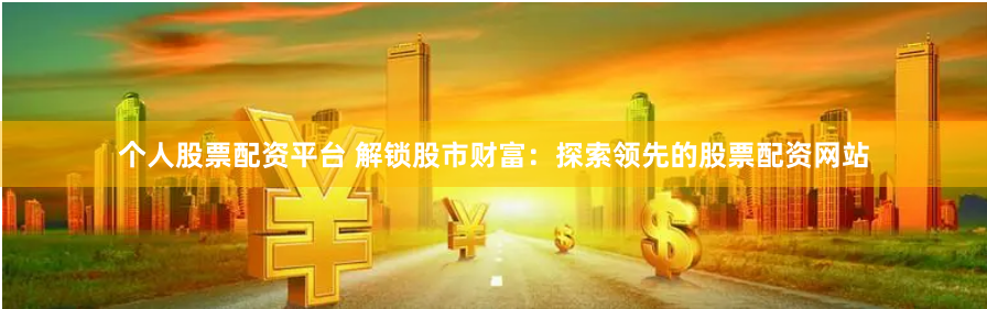 个人股票配资平台 解锁股市财富:探索领先的股票配资网站